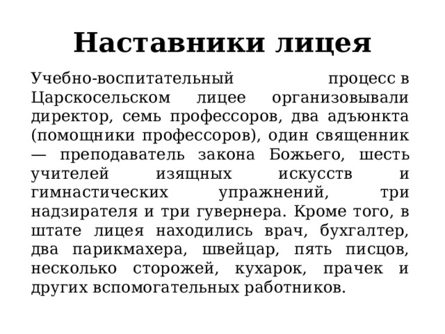 Наставники лицея Учебно-воспитательный процесс в Царскосельском лицее организовывали директор, семь профессоров, два адъюнкта (помощники профессоров), один священник — преподаватель закона Божьего, шесть учителей изящных искусств и гимнастических упражнений, три надзирателя и три гувернера. Кроме того, в штате лицея находились врач, бухгалтер, два парикмахера, швейцар, пять писцов, несколько сторожей, кухарок, прачек и других вспомогательных работников. 