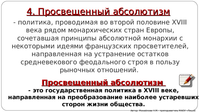 4. Просвещенный абсолютизм - политика, проводимая во второй половине XVIII века рядом монархических стран Европы, сочетавшая принципы абсолютной монархии с некоторыми идеями французских просветителей, направленная на устранение остатков средневекового феодального строя в пользу рыночных отношений.  Просвещенный абсолютизм - это государственная политика в XVIII веке, направленная на преобразование наиболее устаревших сторон жизни общества . Автор: Михайлова Н.М.- преподаватель МАОУ «Лицей № 21» 