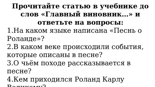 Прочитайте статью в учебнике до слов «Главный виновник…» и ответьте на вопросы: 1.На каком языке написана «Песнь о Роланде»? 2.В каком веке происходили события, которые описаны в песне? 3.О чьём походе рассказывается в песне? 4.Кем приходился Роланд Карлу Великому? 5.Что произошло с любимцем короля? 