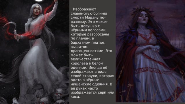  Изображают славянскую богиню смерти Морану по-разному. Это может быть девушка с чёрными волосами, которые разбросаны по плечам, в бархатном платье, вышитом драгоценностями. Это может быть величественная королева в белом одеянии. Иногда её изображают в виде седой старухи, которая одета в чёрные нищенские одеяния. В её руках часто изображается серп или коса. 