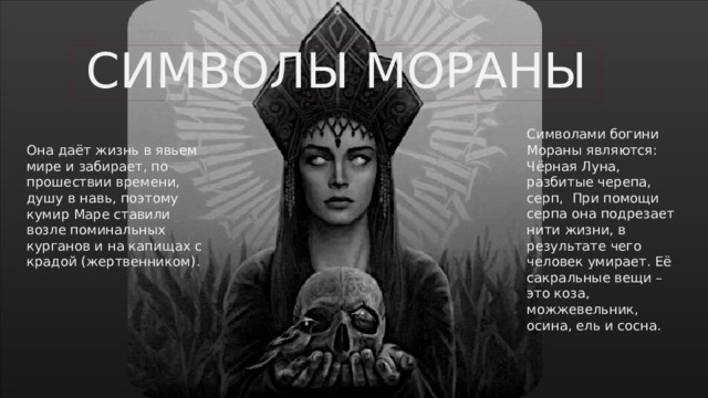 СИМВОЛЫ МОРАНЫ Символами богини Мораны являются: Чёрная Луна, разбитые черепа, серп, При помощи серпа она подрезает нити жизни, в результате чего человек умирает. Её сакральные вещи – это коза, можжевельник, осина, ель и сосна. Она даёт жизнь в явьем мире и забирает, по прошествии времени, душу в навь, поэтому кумир Маре ставили возле поминальных курганов и на капищах с крадой (жертвенником).   