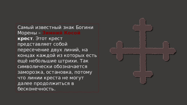 Самый известный знак Богини Морены –  Зимний Косой крест . Этот крест представляет собой пересечение двух линий, на концах каждой из которых есть ещё небольшие штрихи. Так символически обозначается заморозка, остановка, потому что линии креста не могут далее продолжиться в бесконечность. 