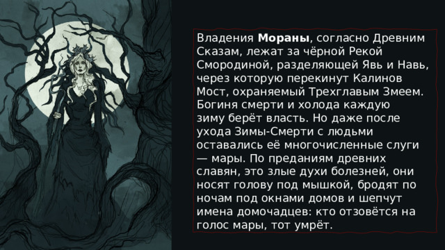 Владения  Мораны , согласно Древним Сказам, лежат за чёрной Рекой Смородиной, разделяющей Явь и Навь, через которую перекинут Калинов Мост, охраняемый Трехглавым Змеем. Богиня смерти и холода каждую зиму берёт власть. Но даже после ухода Зимы-Смерти с людьми оставались её многочисленные слуги — мары. По преданиям древних славян, это злые духи болезней, они носят голову под мышкой, бродят по ночам под окнами домов и шепчут имена домочадцев: кто отзовётся на голос мары, тот умрёт. 