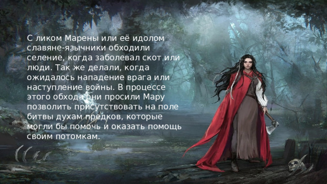 С ликом Марены или её идолом славяне-язычники обходили селение, когда заболевал скот или люди. Так же делали, когда ожидалось нападение врага или наступление войны. В процессе этого обхода они просили Мару позволить присутствовать на поле битвы духам предков, которые могли бы помочь и оказать помощь своим потомкам.   