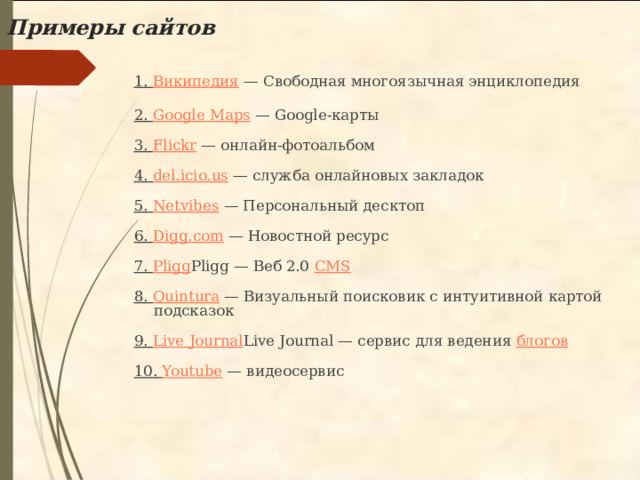 Примеры сайтов   1. Википедия — Свободная многоязычная энциклопедия   2. Google Maps — Google-карты   3. Flickr — онлайн-фотоальбом   4. del.icio.us — служба онлайновых закладок   5. Netvibes — Персональный десктоп   6. Digg.com — Новостной ресурс   7. Pligg Pligg — Веб 2.0 CMS    8. Quintura — Визуальный поисковик с интуитивной картой подсказок   9. Live Journal Live Journal — сервис для ведения блогов    10. Youtube — видеосервис 
