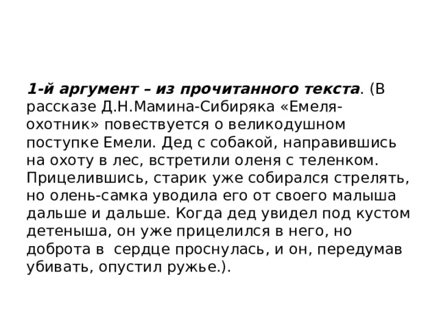 1-й аргумент – из прочитанного текста . (В рассказе Д.Н.Мамина-Сибиряка «Емеля-охотник» повествуется о великодушном поступке Емели. Дед с собакой, направившись на охоту в лес, встретили оленя с теленком. Прицелившись, старик уже собирался стрелять, но олень-самка уводила его от своего малыша дальше и дальше. Когда дед увидел под кустом детеныша, он уже прицелился в него, но доброта в сердце проснулась, и он, передумав убивать, опустил ружье.). 