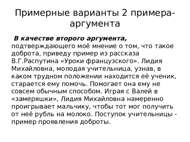 Примерные варианты 2 примера-аргумента  В качестве второго аргумента, подтверждающего моё мнение о том, что такое доброта, приведу пример из рассказа В.Г.Распутина «Уроки французского». Лидия Михайловна, молодая учительница, узнав, в каком трудном положении находится её ученик, старается ему помочь. Помогает она ему не совсем обычным способом. Играя с Валей в «замеряшки», Лидия Михайловна намеренно проигрывает мальчику, чтобы тот мог получить от неё рубль на молоко. Поступок учительницы - пример проявления доброты. 