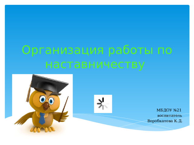 Организация работы по наставничеству  МБДОУ №21  воспитатель  Воробкалова К.Д. 