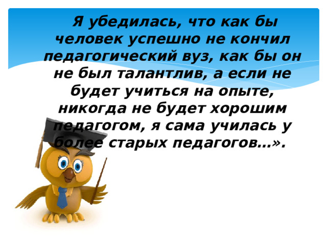  Я убедилась, что как бы человек успешно не кончил педагогический вуз, как бы он не был талантлив, а если не будет учиться на опыте, никогда не будет хорошим педагогом, я сама училась у более старых педагогов…».     