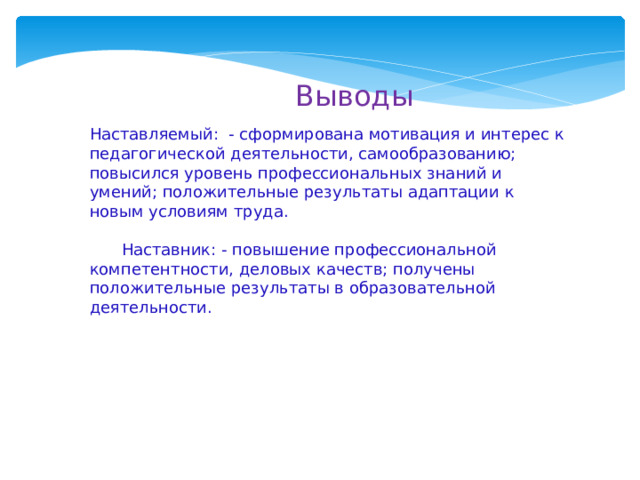  Выводы Наставляемый: - сформирована мотивация и интерес к педагогической деятельности, самообразованию; повысился уровень профессиональных знаний и умений; положительные результаты адаптации к новым условиям труда.   Наставник: - повышение профессиональной компетентности, деловых качеств; получены положительные результаты в образовательной деятельности. 