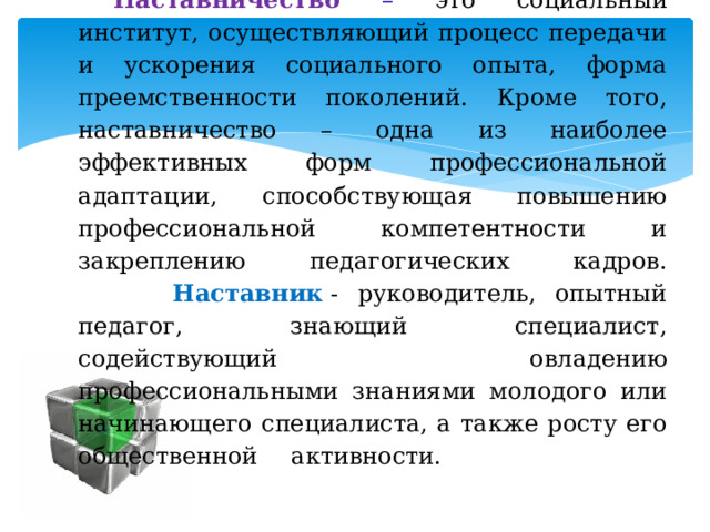 Наставничество  – это социальный институт, осуществляющий процесс передачи и ускорения социального опыта, форма преемственности поколений. Кроме того, наставничество – одна из наиболее эффективных форм профессиональной адаптации, способствующая повышению профессиональной компетентности и закреплению педагогических кадров.   Наставник  - руководитель, опытный педагог, знающий специалист, содействующий овладению профессиональными знаниями молодого или начинающего специалиста, а также росту его общественной  активности.    