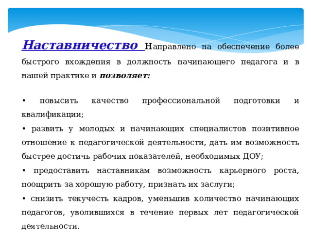 Наставничество н аправлено на обеспечение более быстрого вхождения в должность начинающего педагога и в нашей практике и позволяет: • повысить качество профессиональной подготовки и квалификации; • развить у молодых и начинающих специалистов позитивное отношение к педагогической деятельности, дать им возможность быстрее достичь рабочих показателей, необходимых ДОУ; • предоставить наставникам возможность карьерного роста, поощрить за хорошую работу, признать их заслуги; • снизить текучесть кадров, уменьшив количество начинающих педагогов, уволившихся в течение первых лет педагогической деятельности. 