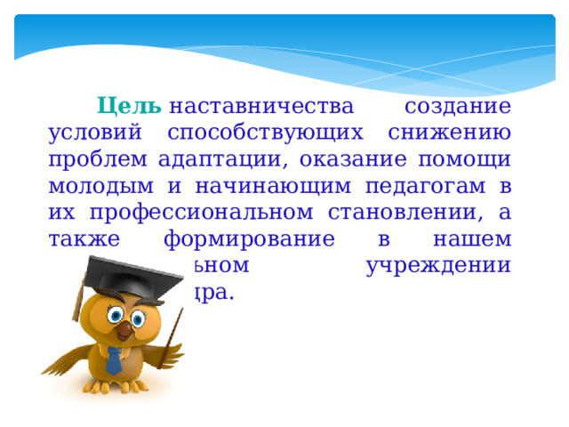  Цель   наставничества создание условий способствующих снижению проблем адаптации, оказание помощи молодым и начинающим педагогам в их профессиональном становлении, а также формирование в нашем образовательном учреждении кадрового ядра. 