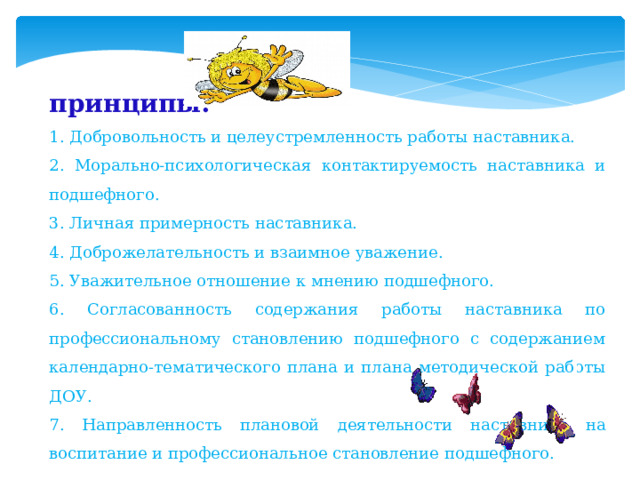 принципы: 1. Добровольность и целеустремленность работы наставника. 2. Морально-психологическая контактируемость наставника и подшефного. 3. Личная примерность наставника. 4. Доброжелательность и взаимное уважение. 5. Уважительное отношение к мнению подшефного. 6. Согласованность содержания работы наставника по профессиональному становлению подшефного с содержанием календарно-тематического плана и плана методической работы ДОУ. 7. Направленность плановой деятельности наставника на воспитание и профессиональное становление подшефного. 