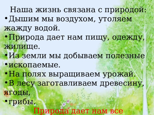 Наша жизнь связана с природой: Дышим мы воздухом, утоляем жажду водой. Природа дает нам пищу, одежду, жилище. Из земли мы добываем полезные ископаемые. На полях выращиваем урожай. В лесу заготавливаем древесину, ягоды, грибы.  Природа дает нам все необходимое для жизни! 