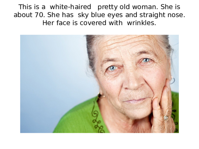 This is a white-haired pretty old woman. She is about 70. She has sky blue eyes and straight nose. Her face is covered with wrinkles.   