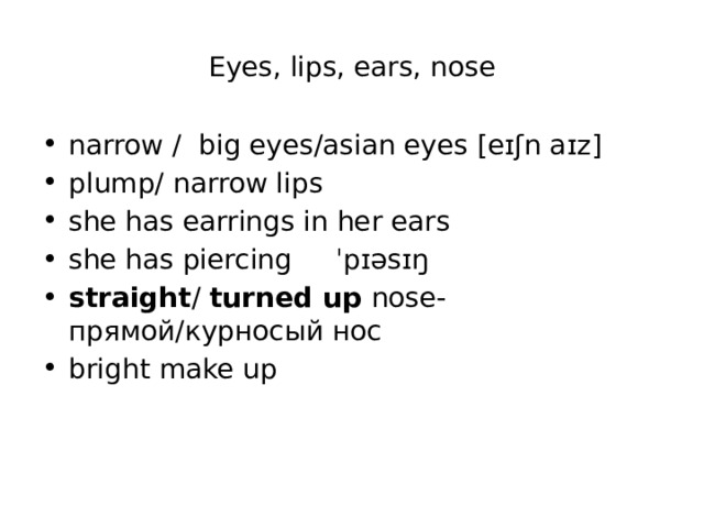 Eyes, lips, ears, nose narrow / big eyes/asian eyes [eɪʃn aɪz] plump/ narrow lips she has earrings in her ears she has piercing ˈpɪəsɪŋ straight / turned up nose- прямой/курносый нос bright make up    
