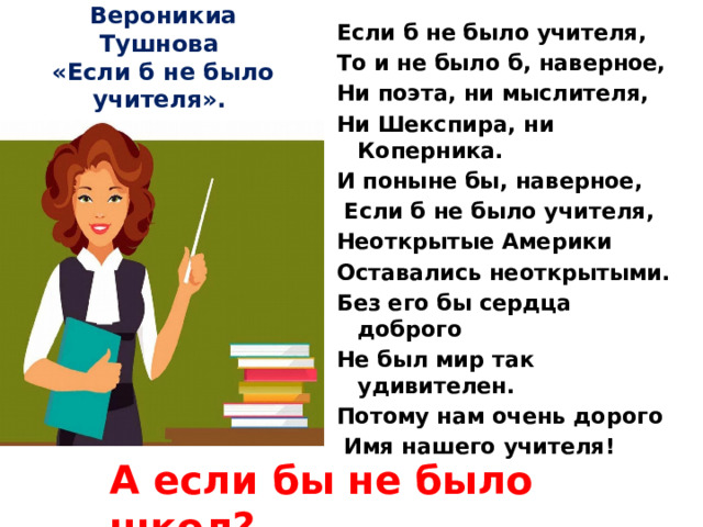 Если б не было учителя, То и не было б, наверное, Ни поэта, ни мыслителя, Ни Шекспира, ни Коперника. И поныне бы, наверное,  Если б не было учителя, Неоткрытые Америки Оставались неоткрытыми. Без его бы сердца доброго Не был мир так удивителен. Потому нам очень дорого  Имя нашего учителя! Вероникиа Тушнова  «Если б не было учителя». А если бы не было школ?.. 