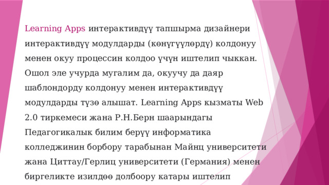 Learning Apps интерактивдүү тапшырма дизайнери интерактивдүү модулдарды (көнүгүүлөрдү) колдонуу менен окуу процессин колдоо үчүн иштелип чыккан. Ошол эле учурда мугалим да, окуучу да даяр шаблондорду колдонуу менен интерактивдүү модулдарды түзө алышат. Learning Apps кызматы Web 2.0 тиркемеси жана Р.Н.Берн шаарындагы Педагогикалык билим берүү информатика колледжинин борбору тарабынан Майнц университети жана Циттау/Герлиц университети (Германия) менен биргеликте изилдөө долбоору катары иштелип чыгууда.  