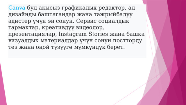 Canva бул акысыз графикалык редактор, ал дизайнды баштагандар жана тажрыйбалуу адистер үчүн эң сонун. Сервис социалдык тармактар, креативдүү видеолор, презентациялар, Instagram Stories жана башка визуалдык материалдар үчүн сонун постторду тез жана оңой түзүүгө мүмкүндүк берет.     