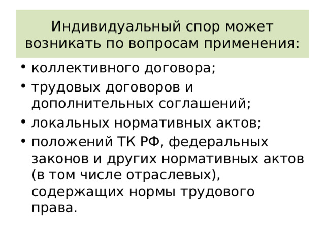 Индивидуальный спор может возникать по вопросам применения: коллективного договора; трудовых договоров и дополнительных соглашений; локальных нормативных актов; положений ТК РФ, федеральных законов и других нормативных актов (в том числе отраслевых), содержащих нормы трудового права. 