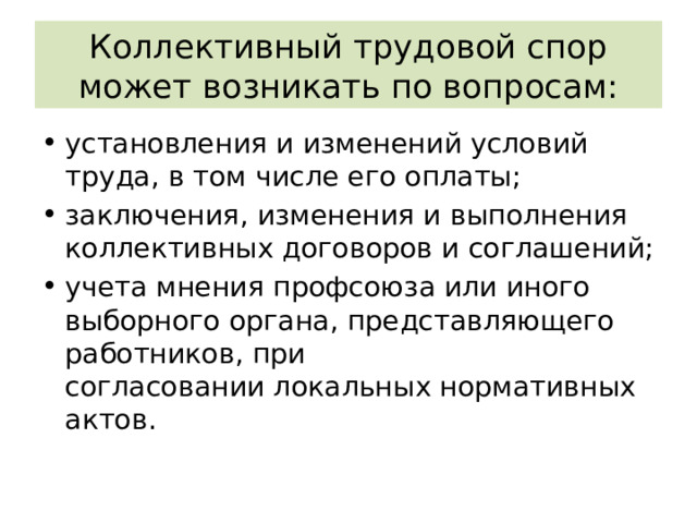 Коллективный трудовой спор может возникать по вопросам: установления и изменений условий труда, в том числе его оплаты; заключения, изменения и выполнения коллективных договоров и соглашений; учета мнения профсоюза или иного выборного органа, представляющего работников, при согласовании локальных нормативных актов. 