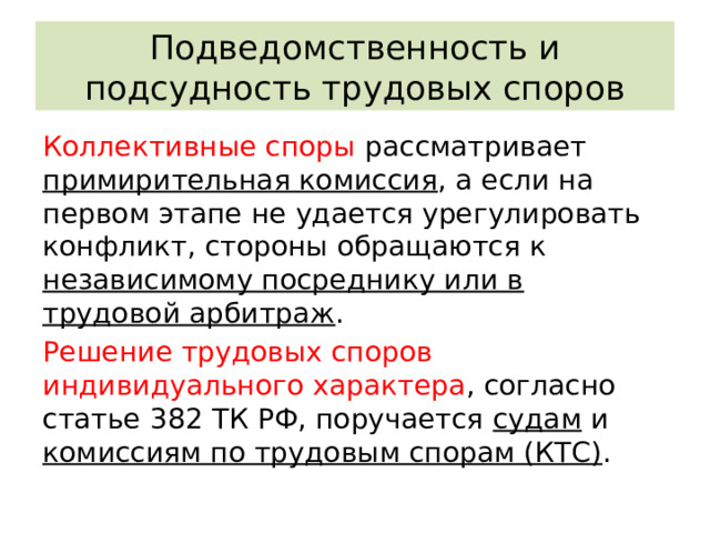 Подведомственность и подсудность трудовых споров Коллективные споры рассматривает примирительная комиссия , а если на первом этапе не удается урегулировать конфликт, стороны обращаются к независимому посреднику или в трудовой арбитраж . Решение трудовых споров индивидуального характера , согласно статье 382 ТК РФ, поручается судам и комиссиям по трудовым спорам (КТС) . 