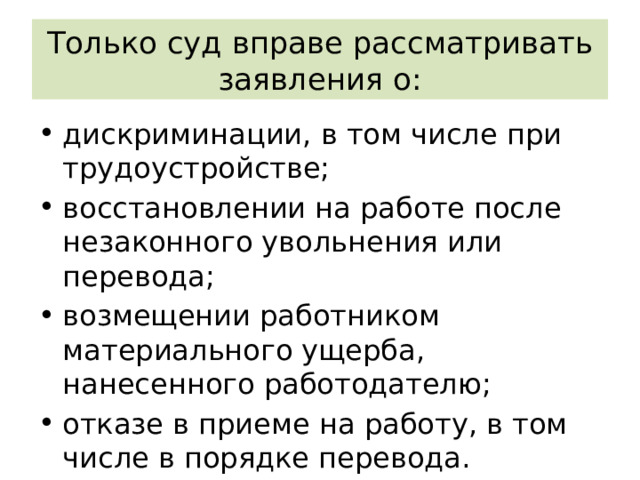 Только суд вправе рассматривать заявления о: дискриминации, в том числе при трудоустройстве; восстановлении на работе после незаконного увольнения или перевода; возмещении работником материального ущерба, нанесенного работодателю; отказе в приеме на работу, в том числе в порядке перевода. 