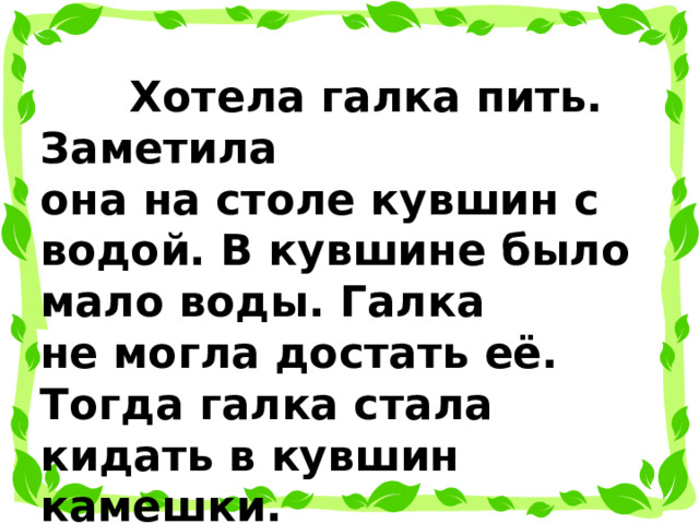  Хотела галка пить. Заметила она на столе кувшин с водой. В кувшине было мало воды. Галка не могла достать её. Тогда галка стала кидать в кувшин камешки.  Вода в кувшине поднялась.  Галка смогла напиться. 