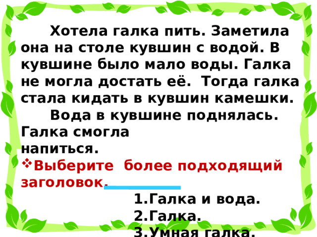  Хотела галка пить. Заметила она на столе кувшин с водой. В кувшине было мало воды. Галка не могла достать её. Тогда галка стала кидать в кувшин камешки.  Вода в кувшине поднялась. Галка смогла напиться. Выберите более подходящий заголовок.  1.Галка и вода.  2.Галка.  3.Умная галка.  4.Кувшин с водой.  
