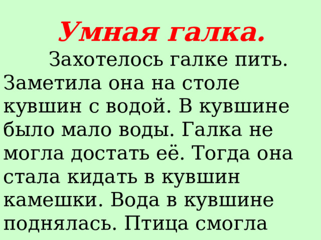 Умная галка.  Захотелось галке пить. Заметила она на столе кувшин с водой. В кувшине было мало воды. Галка не могла достать её. Тогда она стала кидать в кувшин камешки. Вода в кувшине поднялась. Птица смогла напиться. 