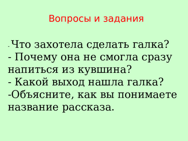 Вопросы и задания - Что захотела сделать галка? - Почему она не смогла сразу напиться из кувшина? - Какой выход нашла галка? -Объясните, как вы понимаете название рассказа. 