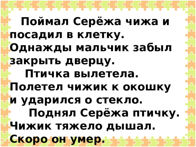  Поймал Серёжа чижа и посадил в клетку. Однажды мальчик забыл закрыть дверцу.  Птичка вылетела. Полетел чижик к окошку и ударился о стекло.  Поднял Серёжа птичку. Чижик тяжело дышал. Скоро он умер.  С тех пор Серёжа перестал ловить птиц.  