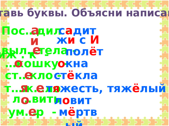 Вставь буквы. Объясни написание.  а Пос…дил -  с а дит   чиж . к -  и   ж и с И   е выл…тела -   пол ё т    … кошку -  о о кна   е ст…кло -  ст ё кла  я е т…ж…ло -  т я жесть,  тяж ё лый   о л…вить -  л о вит    ум…р -  е м ё ртвый   