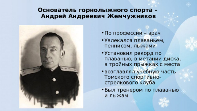 Основатель горнолыжного спорта -  Андрей Андреевич Жемчужников   По профессии – врач Увлекался плаваньем, теннисом, лыжами Установил рекорд по плаванью, в метании диска, в тройных прыжках с места возглавлял учебную часть Томского спортивно-стрелкового клуба Был тренером по плаванью и лыжам 