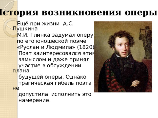 История возникновения оперы  Ещё при жизни А.С. Пушкина  М.И. Глинка задумал оперу  по его юношеской поэме  «Руслан и Людмила» (1820).  Поэт заинтересовался этим  замыслом и даже принял  участие в обсуждении плана  будущей оперы. Однако  трагическая гибель поэта не  допустила исполнить это  намерение. 