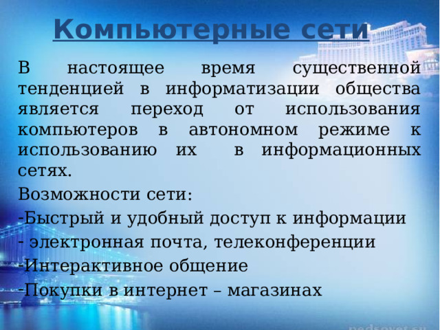 Компьютерные сети В настоящее время существенной тенденцией в информатизации общества является переход от использования компьютеров в автономном режиме к использованию их в информационных сетях. Возможности сети: Быстрый и удобный доступ к информации  электронная почта, телеконференции Интерактивное общение Покупки в интернет – магазинах 