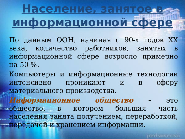 Население, занятое в информационной сфере По данным ООН, начиная с 90-х годов XX века, количество работников, занятых в информационной сфере возросло примерно на 50 %. Компьютеры и информационные технологии интенсивно проникают и в сферу материального производства. Информационное общество – это общество, в котором большая часть населения занята получением, переработкой, передачей и хранением информации. 