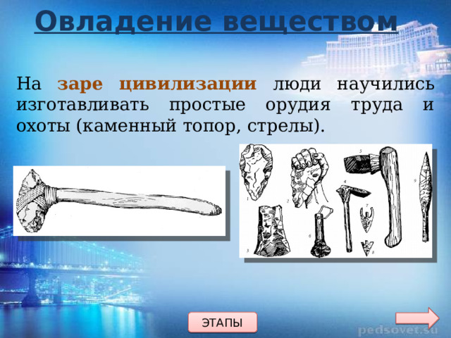 Овладение веществом На заре цивилизации люди научились изготавливать простые орудия труда и охоты (каменный топор, стрелы). ЭТАПЫ 