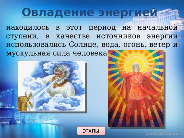 Овладение энергией находилось в этот период на начальной ступени, в качестве источников энергии использовались Солнце, вода, огонь, ветер и мускульная сила человека. ЭТАПЫ 