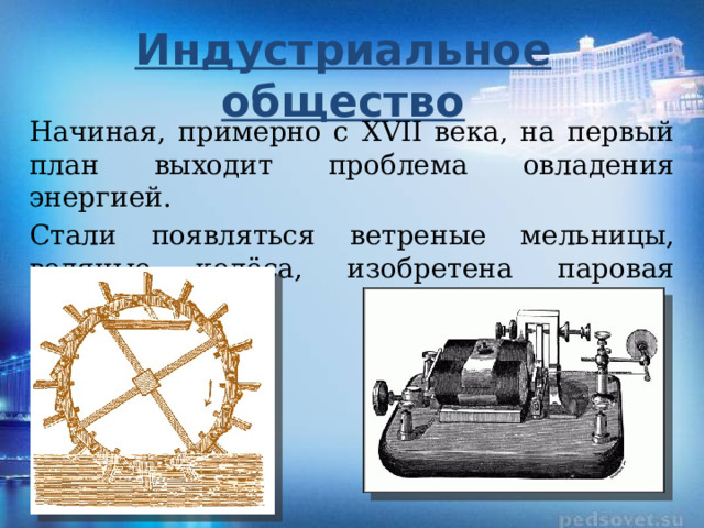 Индустриальное общество Начиная, примерно с XVII века, на первый план выходит проблема овладения энергией. Стали появляться ветреные мельницы, водяные колёса, изобретена паровая машина.  