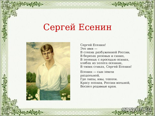 Сергей Есенин Сергей Есенин!  Это имя —  В степях разбуженной России,  В березах розовых и синих,  В зеленых с проседью осинах,  хлебах из золота осенних,  В твоих стихах, Сергей Есенин! Есенин — сын земли раздольной,  Где липы, ивы, тополя.  Красу познав, России вольной,  Воспел родимые края. 