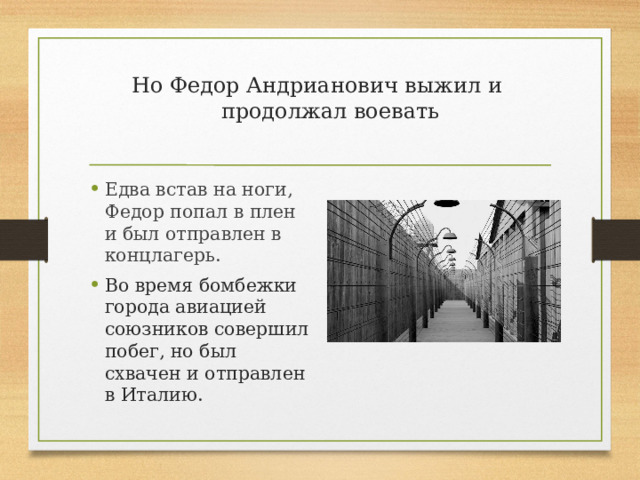 Но Федор Андрианович выжил и продолжал воевать   Едва встав на ноги, Федор попал в плен и был отправлен в концлагерь. Во время бомбежки города авиацией союзников совершил побег, но был схвачен и отправлен в Италию. 