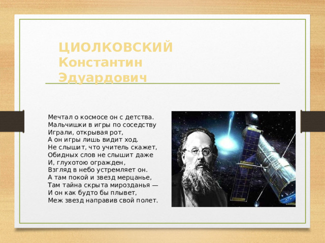 ЦИОЛКОВСКИЙ Константин Эдуардович Мечтал о космосе он с детства. Мальчишки в игры по соседству Играли, открывая рот, А он игры лишь видит ход. Не слышит, что учитель скажет, Обидных слов не слышит даже И, глухотою огражден, Взгляд в небо устремляет он. А там покой и звезд мерцанье, Там тайна скрыта мирозданья — И он как будто бы плывет, Меж звезд направив свой полет.   