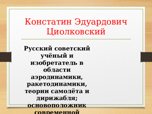 Констатин Эдуардович Циолковский Русский советский учёный и изобретатель в области аэродинамики, ракетодинамики, теории самолёта и дирижабля; основоположник современной космонавтики. 
