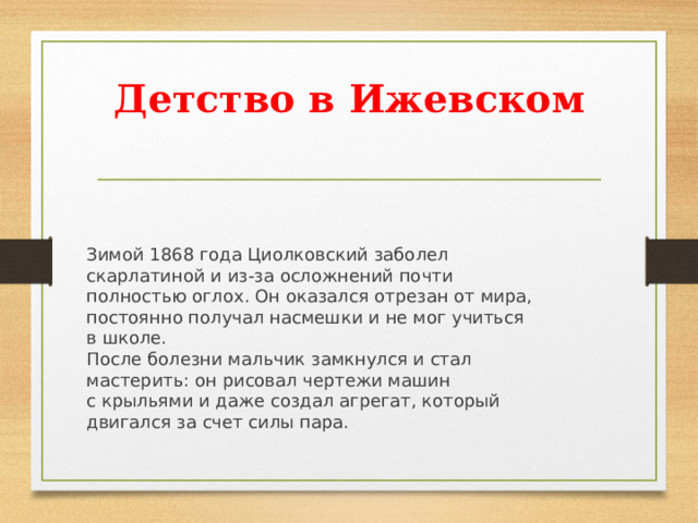 Детство в Ижевском   Зимой 1868 года Циолковский заболел скарлатиной и из-за осложнений почти полностью оглох. Он оказался отрезан от мира, постоянно получал насмешки и не мог учиться в школе. После болезни мальчик замкнулся и стал мастерить: он рисовал чертежи машин с крыльями и даже создал агрегат, который двигался за счет силы пара. 