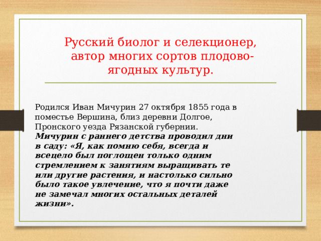 Русский биолог и селекционер,  автор многих сортов плодово-ягодных культур. Родился Иван Мичурин 27 октября 1855 года в поместье Вершина, близ деревни Долгое, Пронского уезда Рязанской губернии. Мичурин с раннего детства проводил дни в саду: «Я, как помню себя, всегда и всецело был поглощен только одним стремлением к занятиям выращивать те или другие растения, и настолько сильно было такое увлечение, что я почти даже не замечал многих остальных деталей жизни». 