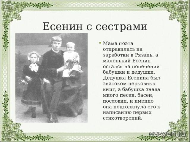 Есенин с сестрами Мама поэта отправилась на заработки в Рязань, а маленький Есенин остался на попечении бабушки и дедушки. Дедушка Есенина был знатоком церковных книг, а бабушка знала много песен, басен, пословиц, и именно она подтолкнула его к написанию первых стихотворений. 