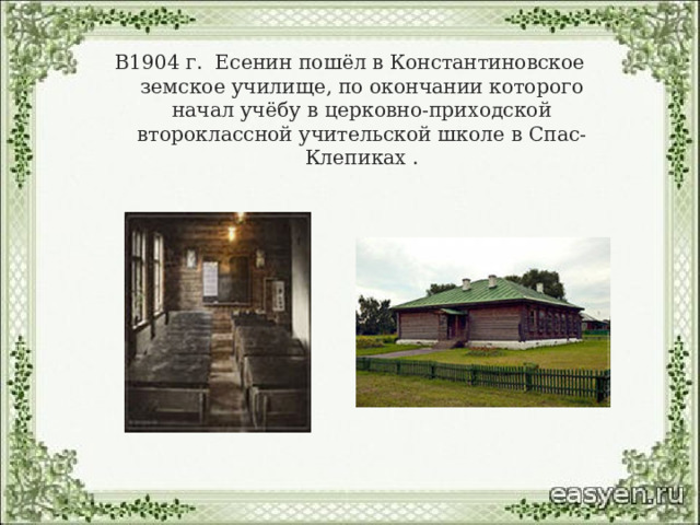 В1904 г.  Есенин пошёл в Константиновское земское училище, по окончании которого начал учёбу в церковно-приходской второклассной учительской школе в Спас-Клепиках .   