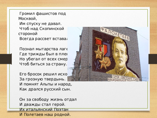   Громил фашистов под Москвой,   Им спуску не давал.   Чтоб над Скопинской стороной   Всегда рассвет вставал.    Познал мытарства лагерей,   Где трижды был в плену,   Но убегал от всех смертей,   Чтоб биться за страну.    Его бросок решил исход   За грозную твердынь.   И помнят Альпы и народ,   Как дрался русский сын.    Он за свободу жизнь отдал   И дважды стал герой.   Их итальянский Поэтан   И Полетаев наш родной. 